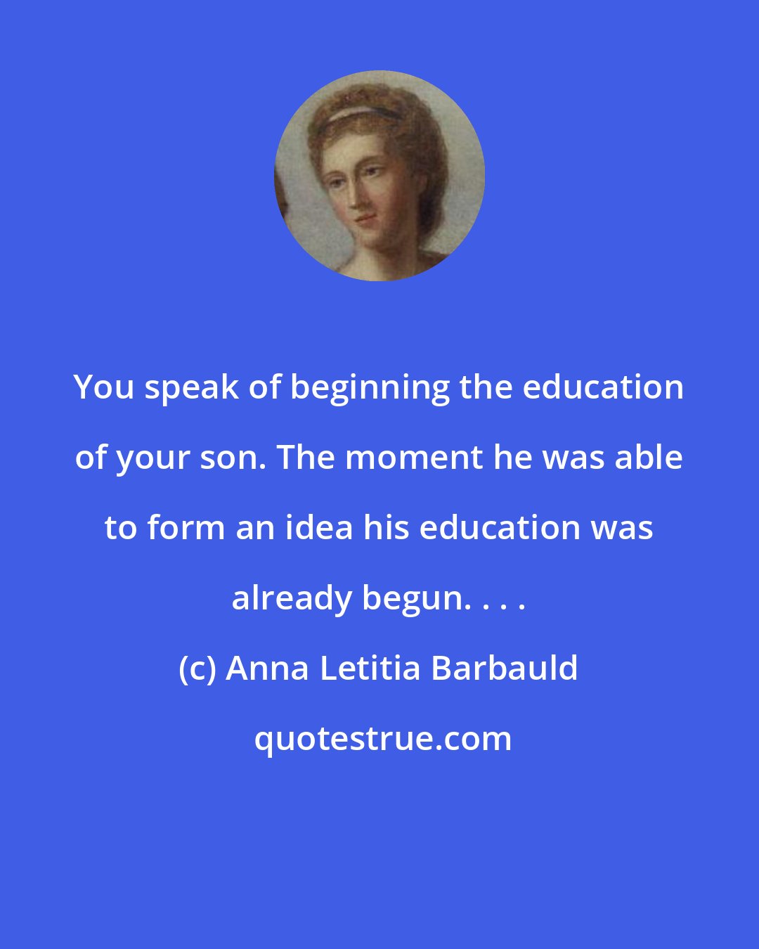 Anna Letitia Barbauld: You speak of beginning the education of your son. The moment he was able to form an idea his education was already begun. . . .