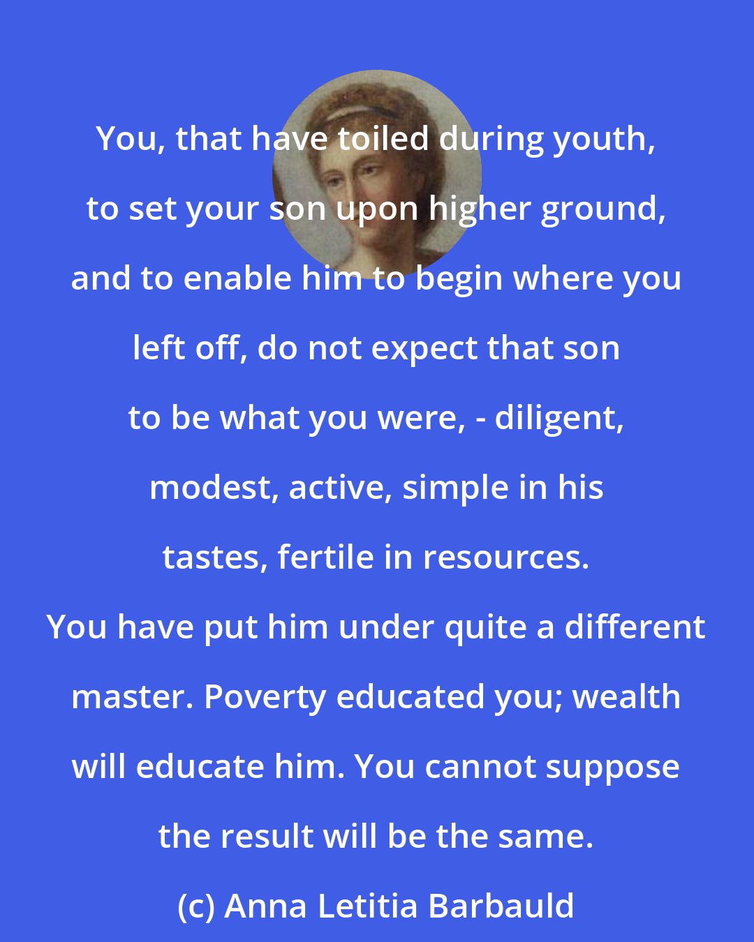 Anna Letitia Barbauld: You, that have toiled during youth, to set your son upon higher ground, and to enable him to begin where you left off, do not expect that son to be what you were, - diligent, modest, active, simple in his tastes, fertile in resources. You have put him under quite a different master. Poverty educated you; wealth will educate him. You cannot suppose the result will be the same.