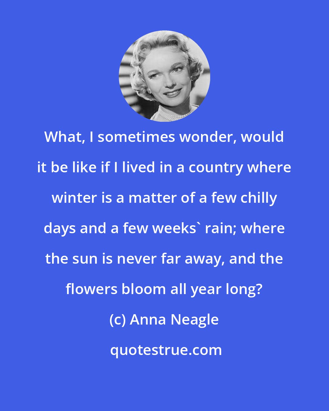 Anna Neagle: What, I sometimes wonder, would it be like if I lived in a country where winter is a matter of a few chilly days and a few weeks' rain; where the sun is never far away, and the flowers bloom all year long?