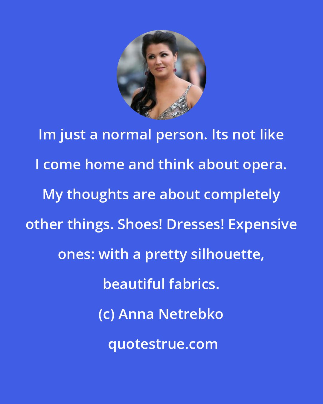 Anna Netrebko: Im just a normal person. Its not like I come home and think about opera. My thoughts are about completely other things. Shoes! Dresses! Expensive ones: with a pretty silhouette, beautiful fabrics.