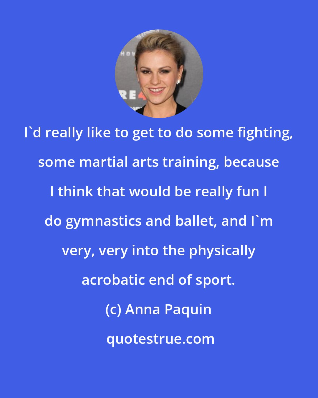 Anna Paquin: I'd really like to get to do some fighting, some martial arts training, because I think that would be really fun I do gymnastics and ballet, and I'm very, very into the physically acrobatic end of sport.