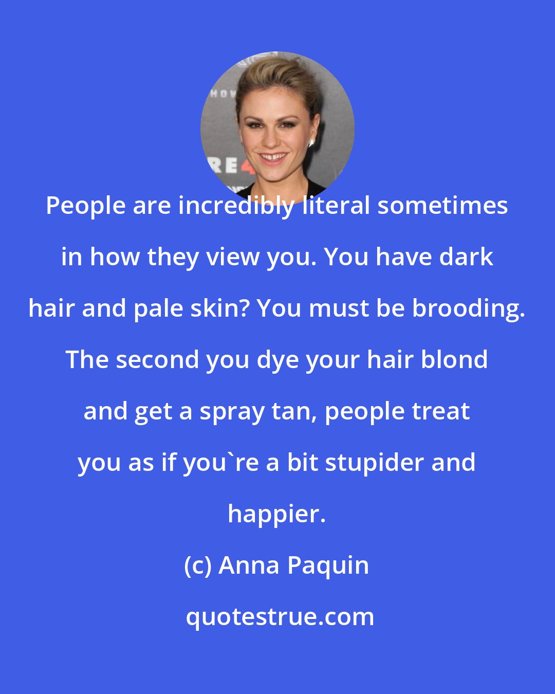 Anna Paquin: People are incredibly literal sometimes in how they view you. You have dark hair and pale skin? You must be brooding. The second you dye your hair blond and get a spray tan, people treat you as if you're a bit stupider and happier.