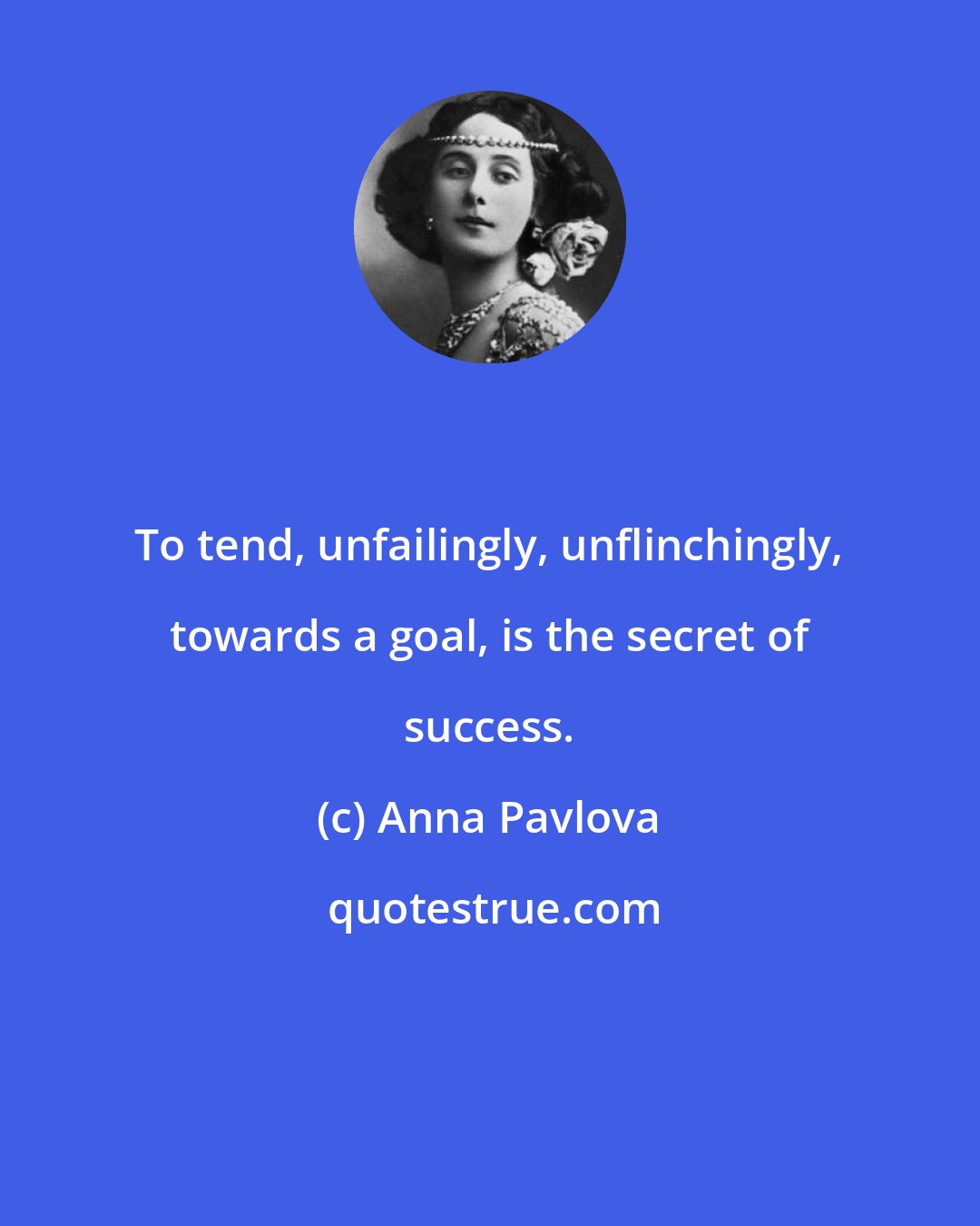 Anna Pavlova: To tend, unfailingly, unflinchingly, towards a goal, is the secret of success.