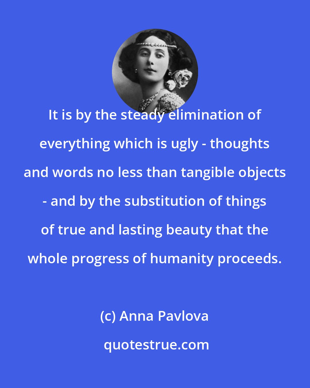 Anna Pavlova: It is by the steady elimination of everything which is ugly - thoughts and words no less than tangible objects - and by the substitution of things of true and lasting beauty that the whole progress of humanity proceeds.