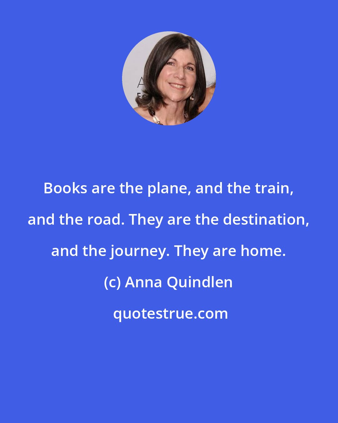 Anna Quindlen: Books are the plane, and the train, and the road. They are the destination, and the journey. They are home.