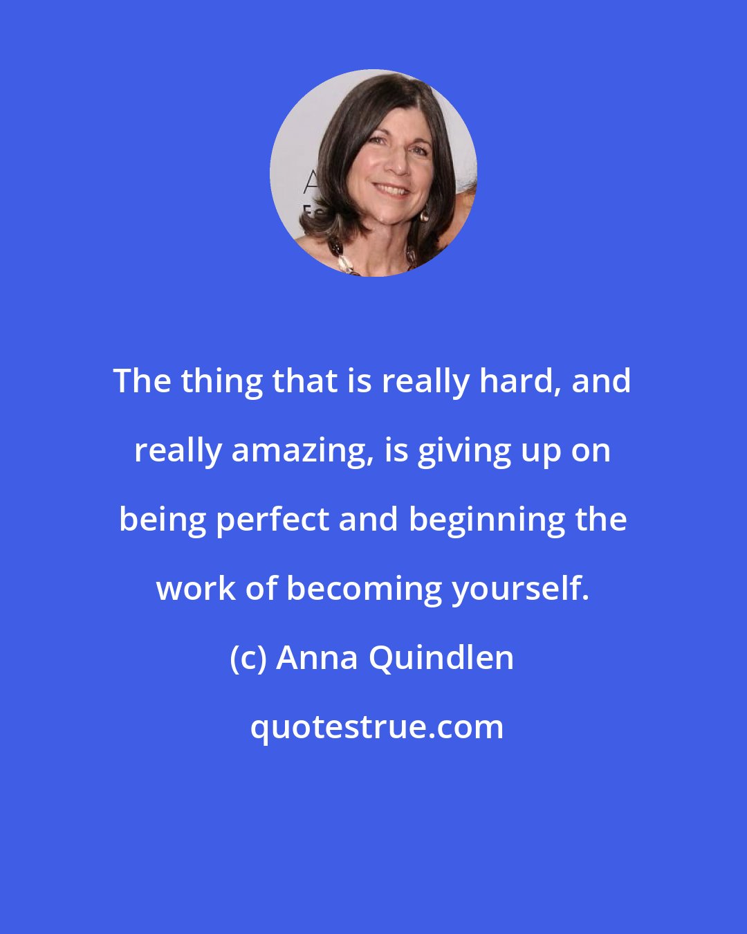 Anna Quindlen: The thing that is really hard, and really amazing, is giving up on being perfect and beginning the work of becoming yourself.