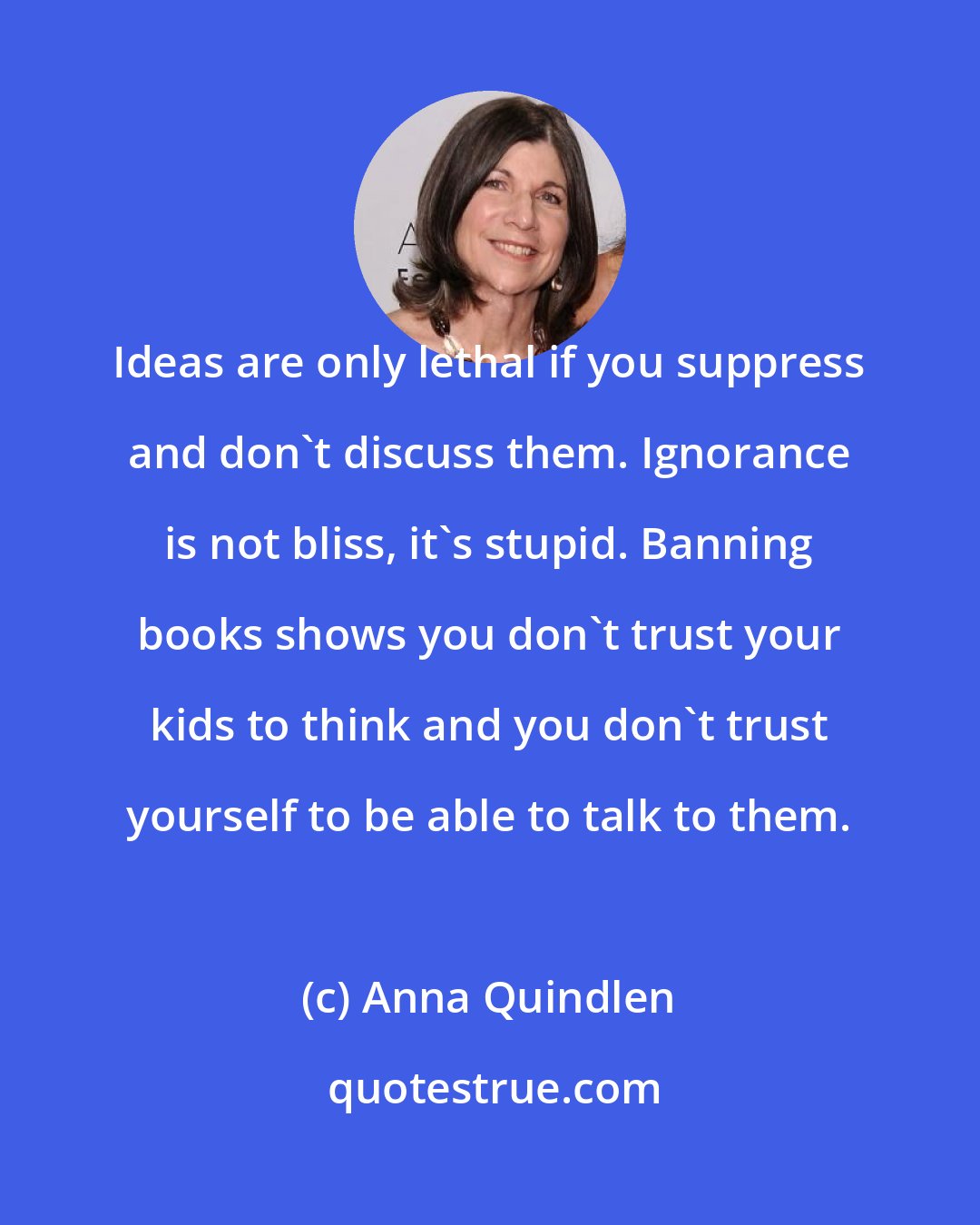 Anna Quindlen: Ideas are only lethal if you suppress and don't discuss them. Ignorance is not bliss, it's stupid. Banning books shows you don't trust your kids to think and you don't trust yourself to be able to talk to them.