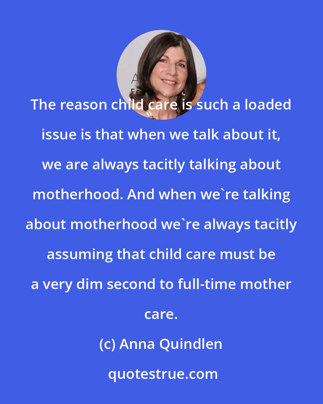 Anna Quindlen: The reason child care is such a loaded issue is that when we talk about it, we are always tacitly talking about motherhood. And when we're talking about motherhood we're always tacitly assuming that child care must be a very dim second to full-time mother care.