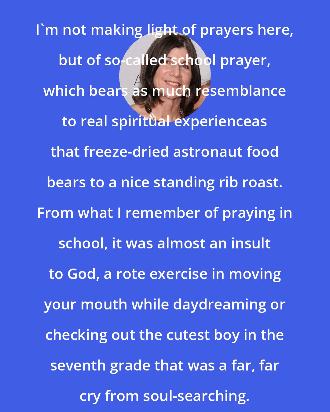 Anna Quindlen: I'm not making light of prayers here, but of so-called school prayer, which bears as much resemblance to real spiritual experienceas that freeze-dried astronaut food bears to a nice standing rib roast. From what I remember of praying in school, it was almost an insult to God, a rote exercise in moving your mouth while daydreaming or checking out the cutest boy in the seventh grade that was a far, far cry from soul-searching.