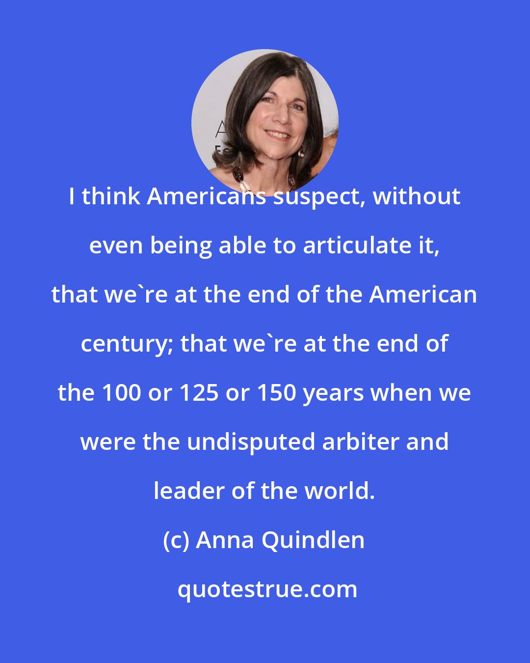 Anna Quindlen: I think Americans suspect, without even being able to articulate it, that we're at the end of the American century; that we're at the end of the 100 or 125 or 150 years when we were the undisputed arbiter and leader of the world.