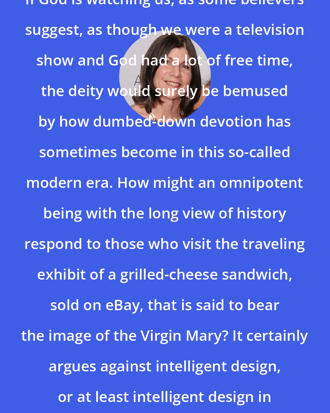 Anna Quindlen: If God is watching us, as some believers suggest, as though we were a television show and God had a lot of free time, the deity would surely be bemused by how dumbed-down devotion has sometimes become in this so-called modern era. How might an omnipotent being with the long view of history respond to those who visit the traveling exhibit of a grilled-cheese sandwich, sold on eBay, that is said to bear the image of the Virgin Mary? It certainly argues against intelligent design, or at least intelligent design in humans.