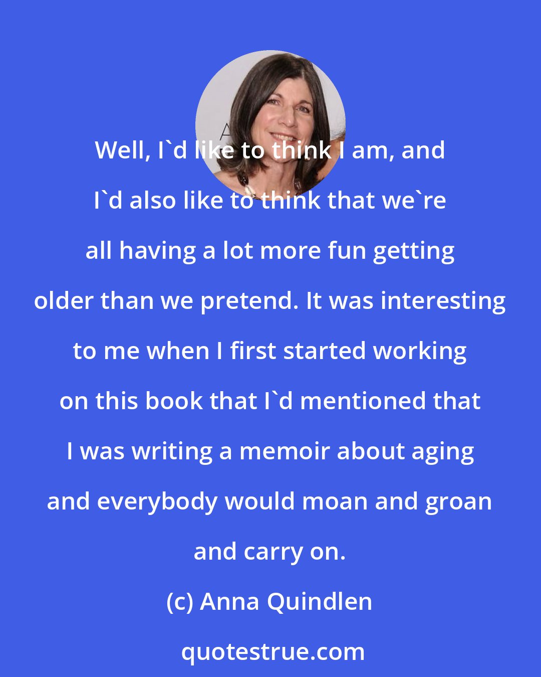 Anna Quindlen: Well, I'd like to think I am, and I'd also like to think that we're all having a lot more fun getting older than we pretend. It was interesting to me when I first started working on this book that I'd mentioned that I was writing a memoir about aging and everybody would moan and groan and carry on.