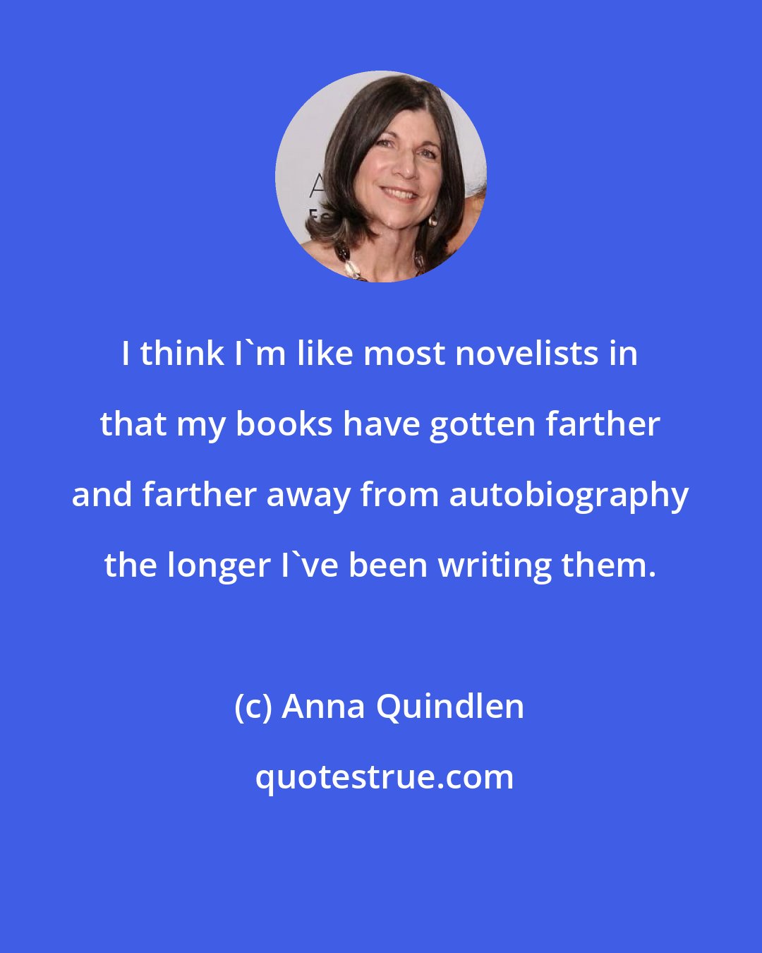 Anna Quindlen: I think I'm like most novelists in that my books have gotten farther and farther away from autobiography the longer I've been writing them.