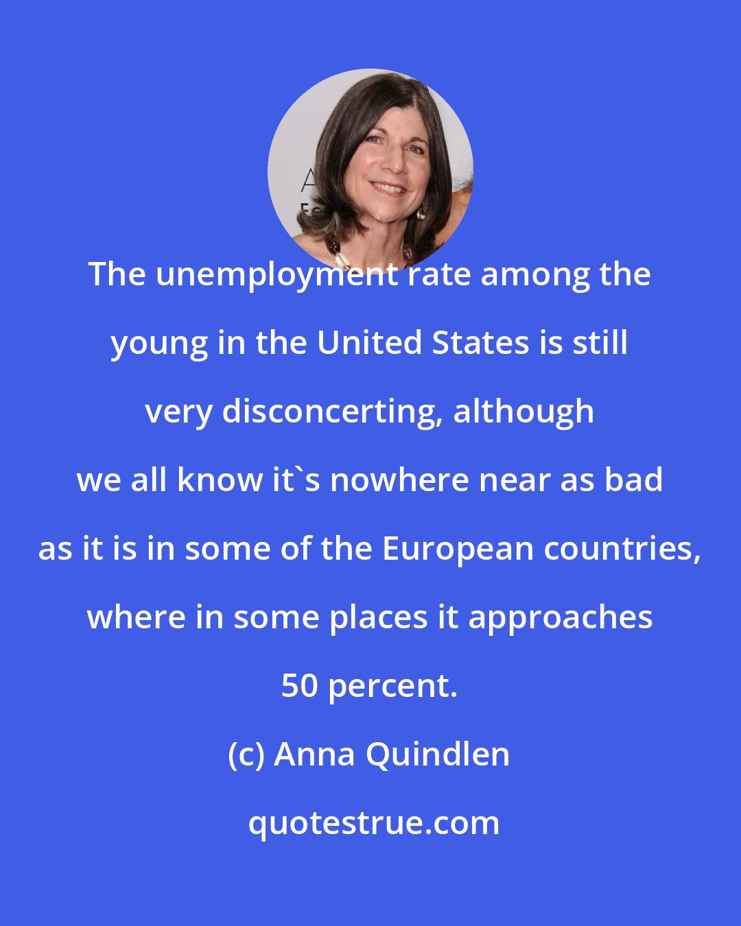 Anna Quindlen: The unemployment rate among the young in the United States is still very disconcerting, although we all know it's nowhere near as bad as it is in some of the European countries, where in some places it approaches 50 percent.
