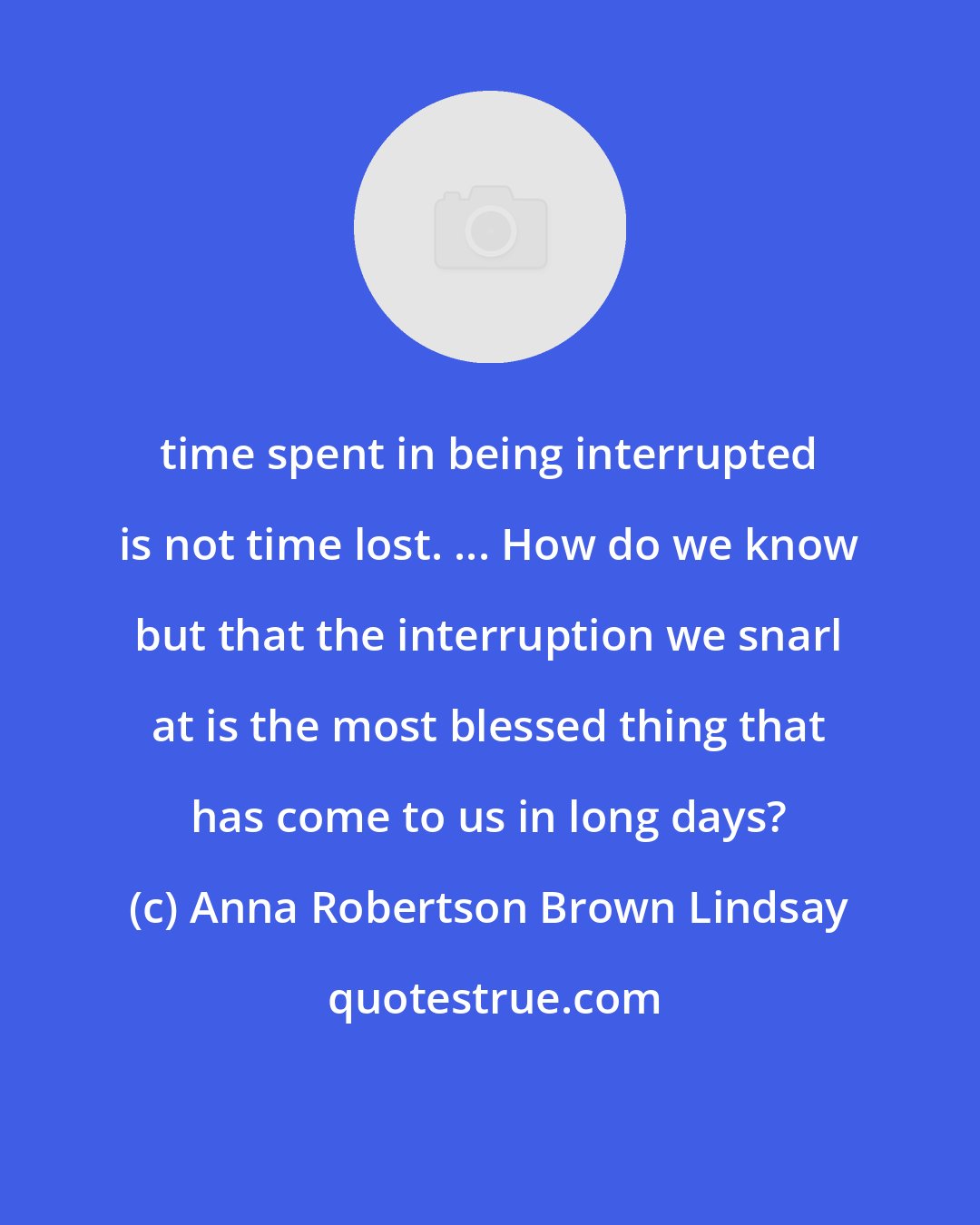 Anna Robertson Brown Lindsay: time spent in being interrupted is not time lost. ... How do we know but that the interruption we snarl at is the most blessed thing that has come to us in long days?