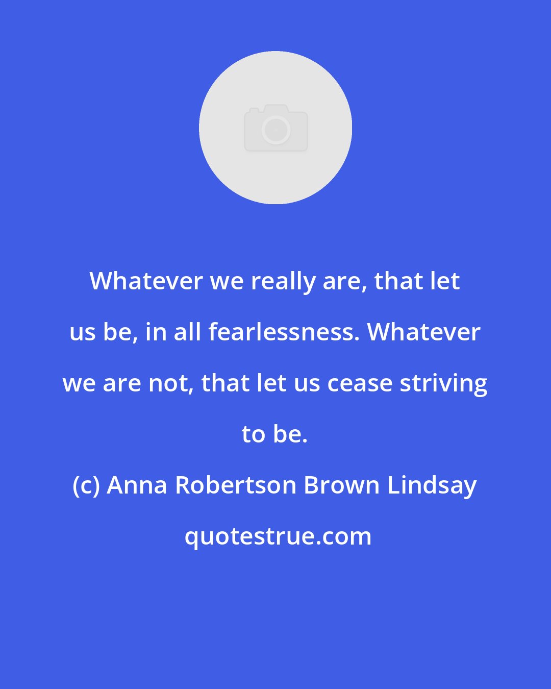 Anna Robertson Brown Lindsay: Whatever we really are, that let us be, in all fearlessness. Whatever we are not, that let us cease striving to be.