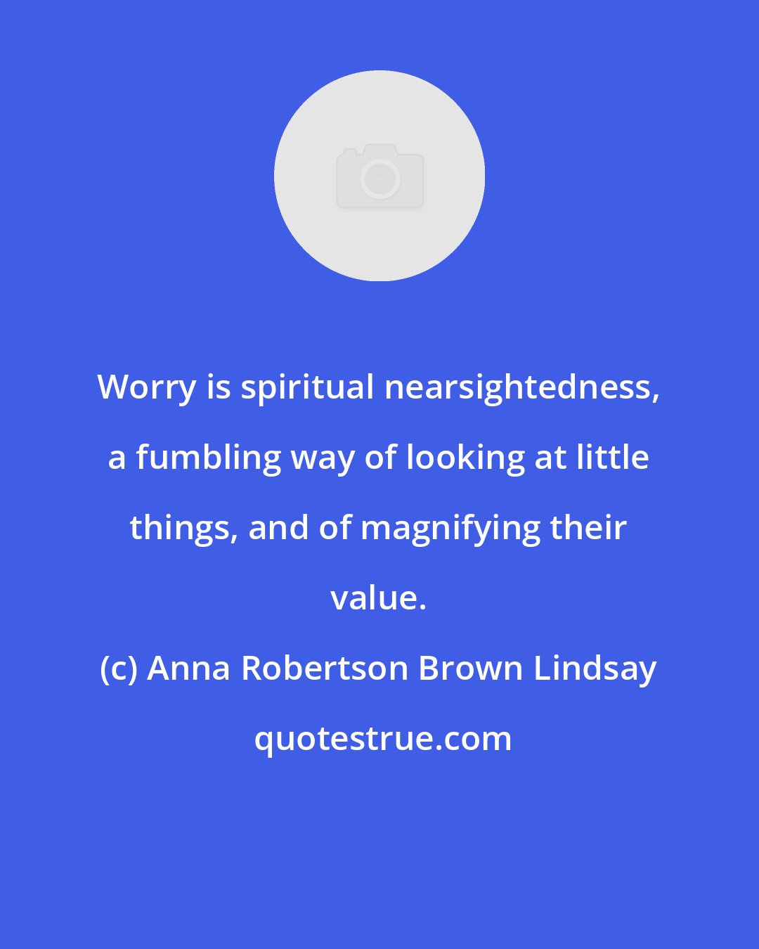 Anna Robertson Brown Lindsay: Worry is spiritual nearsightedness, a fumbling way of looking at little things, and of magnifying their value.