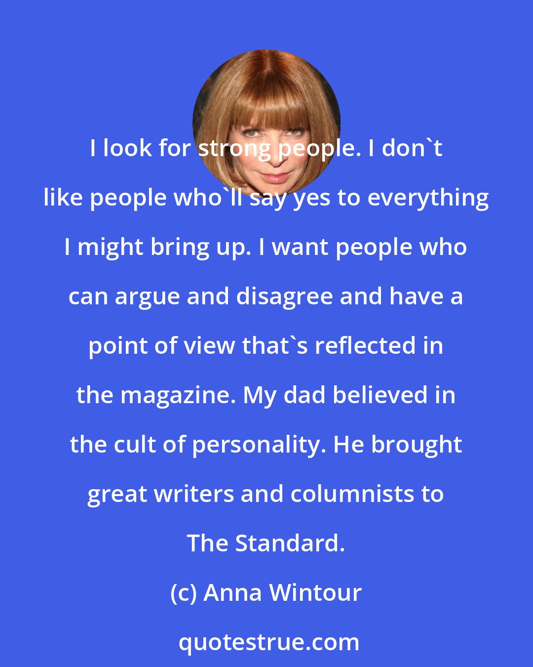 Anna Wintour: I look for strong people. I don't like people who'll say yes to everything I might bring up. I want people who can argue and disagree and have a point of view that's reflected in the magazine. My dad believed in the cult of personality. He brought great writers and columnists to The Standard.