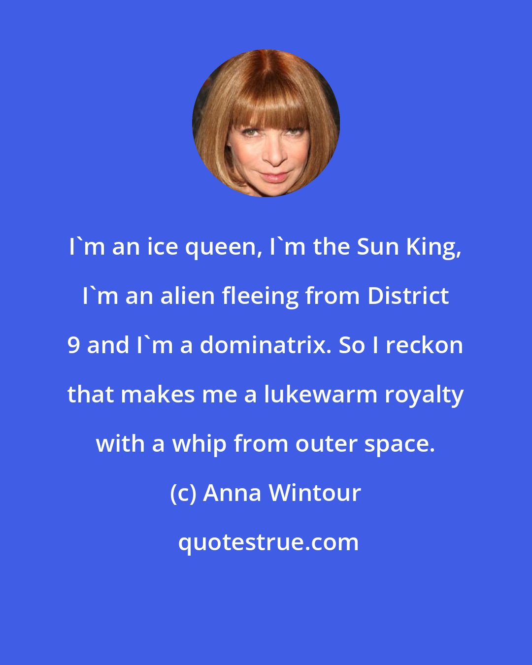 Anna Wintour: I'm an ice queen, I'm the Sun King, I'm an alien fleeing from District 9 and I'm a dominatrix. So I reckon that makes me a lukewarm royalty with a whip from outer space.