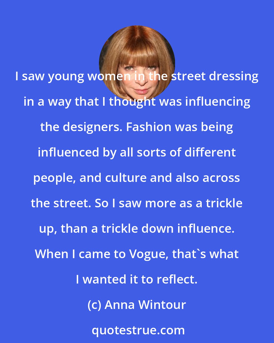 Anna Wintour: I saw young women in the street dressing in a way that I thought was influencing the designers. Fashion was being influenced by all sorts of different people, and culture and also across the street. So I saw more as a trickle up, than a trickle down influence. When I came to Vogue, that's what I wanted it to reflect.