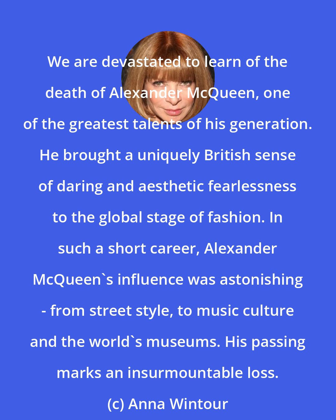 Anna Wintour: We are devastated to learn of the death of Alexander McQueen, one of the greatest talents of his generation. He brought a uniquely British sense of daring and aesthetic fearlessness to the global stage of fashion. In such a short career, Alexander McQueen's influence was astonishing - from street style, to music culture and the world's museums. His passing marks an insurmountable loss.