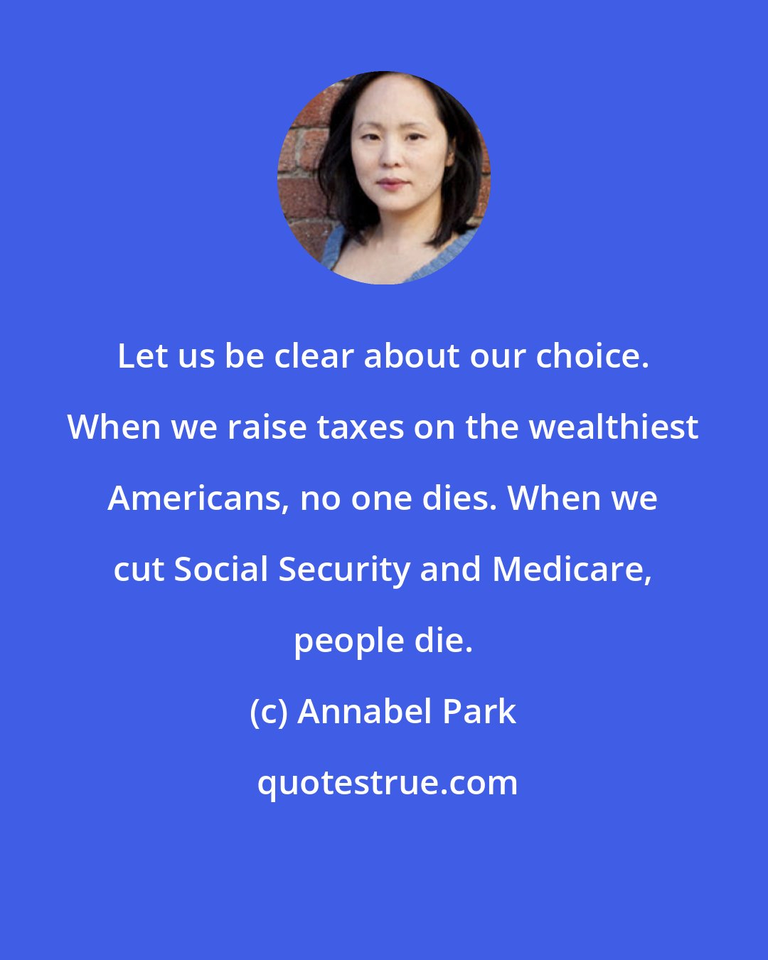 Annabel Park: Let us be clear about our choice. When we raise taxes on the wealthiest Americans, no one dies. When we cut Social Security and Medicare, people die.