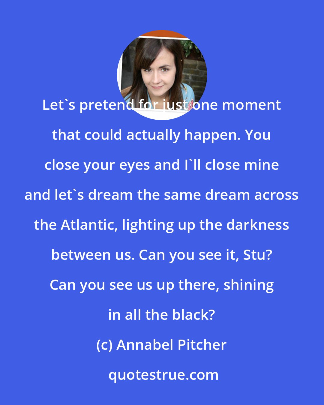 Annabel Pitcher: Let's pretend for just one moment that could actually happen. You close your eyes and I'll close mine and let's dream the same dream across the Atlantic, lighting up the darkness between us. Can you see it, Stu? Can you see us up there, shining in all the black?