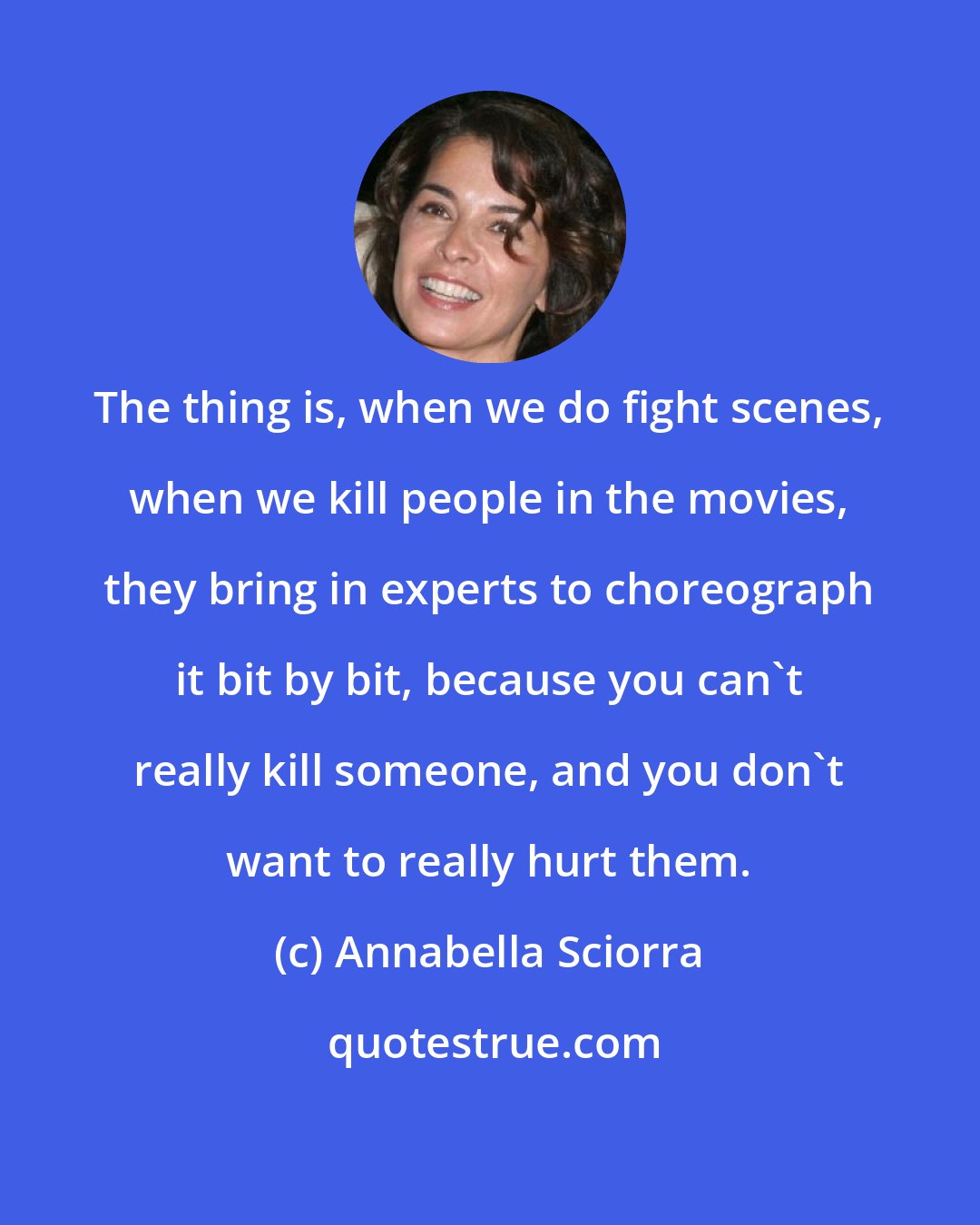 Annabella Sciorra: The thing is, when we do fight scenes, when we kill people in the movies, they bring in experts to choreograph it bit by bit, because you can't really kill someone, and you don't want to really hurt them.