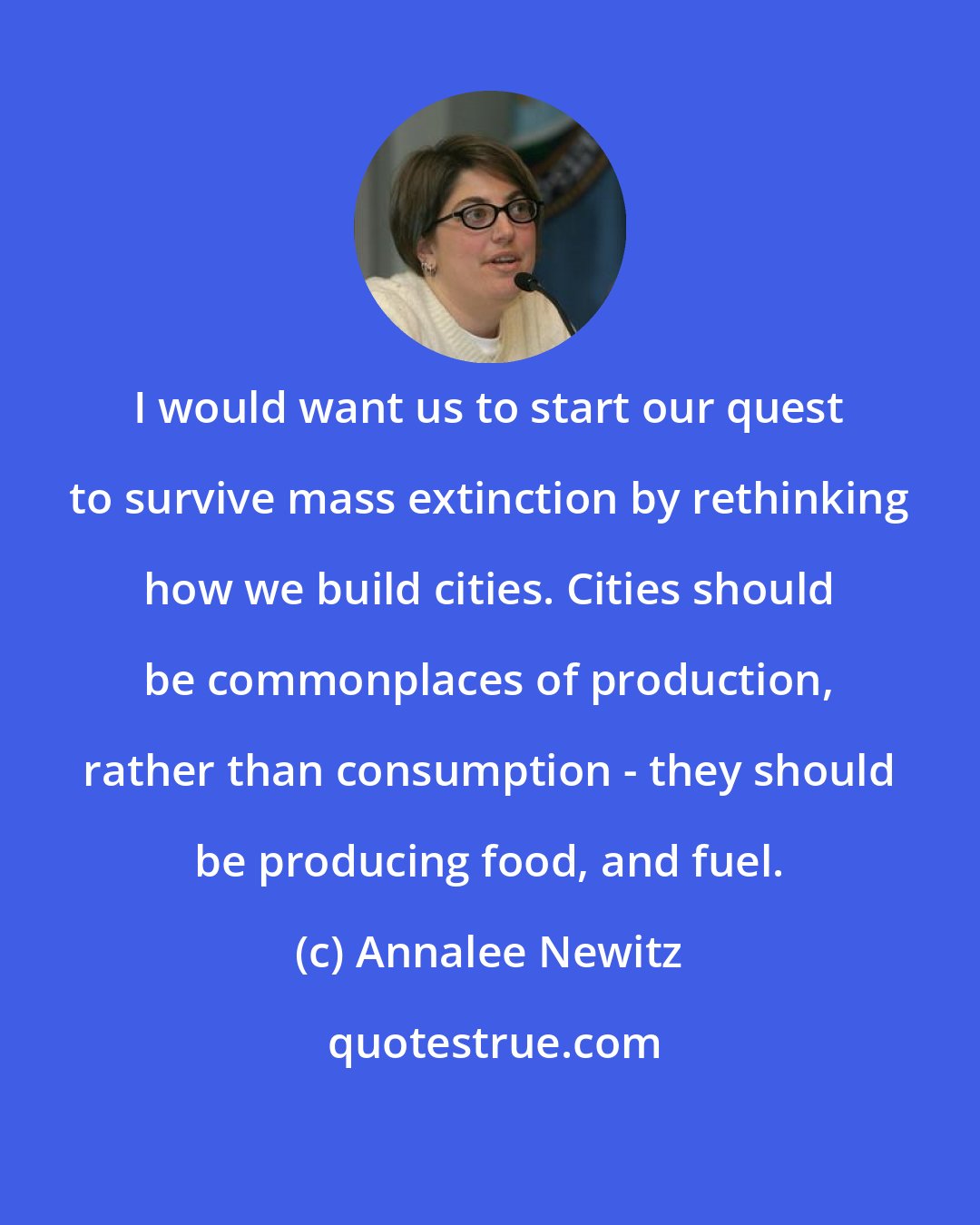 Annalee Newitz: I would want us to start our quest to survive mass extinction by rethinking how we build cities. Cities should be commonplaces of production, rather than consumption - they should be producing food, and fuel.