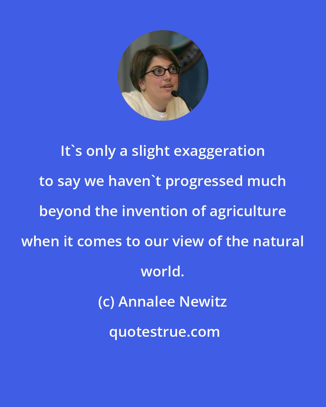 Annalee Newitz: It's only a slight exaggeration to say we haven't progressed much beyond the invention of agriculture when it comes to our view of the natural world.