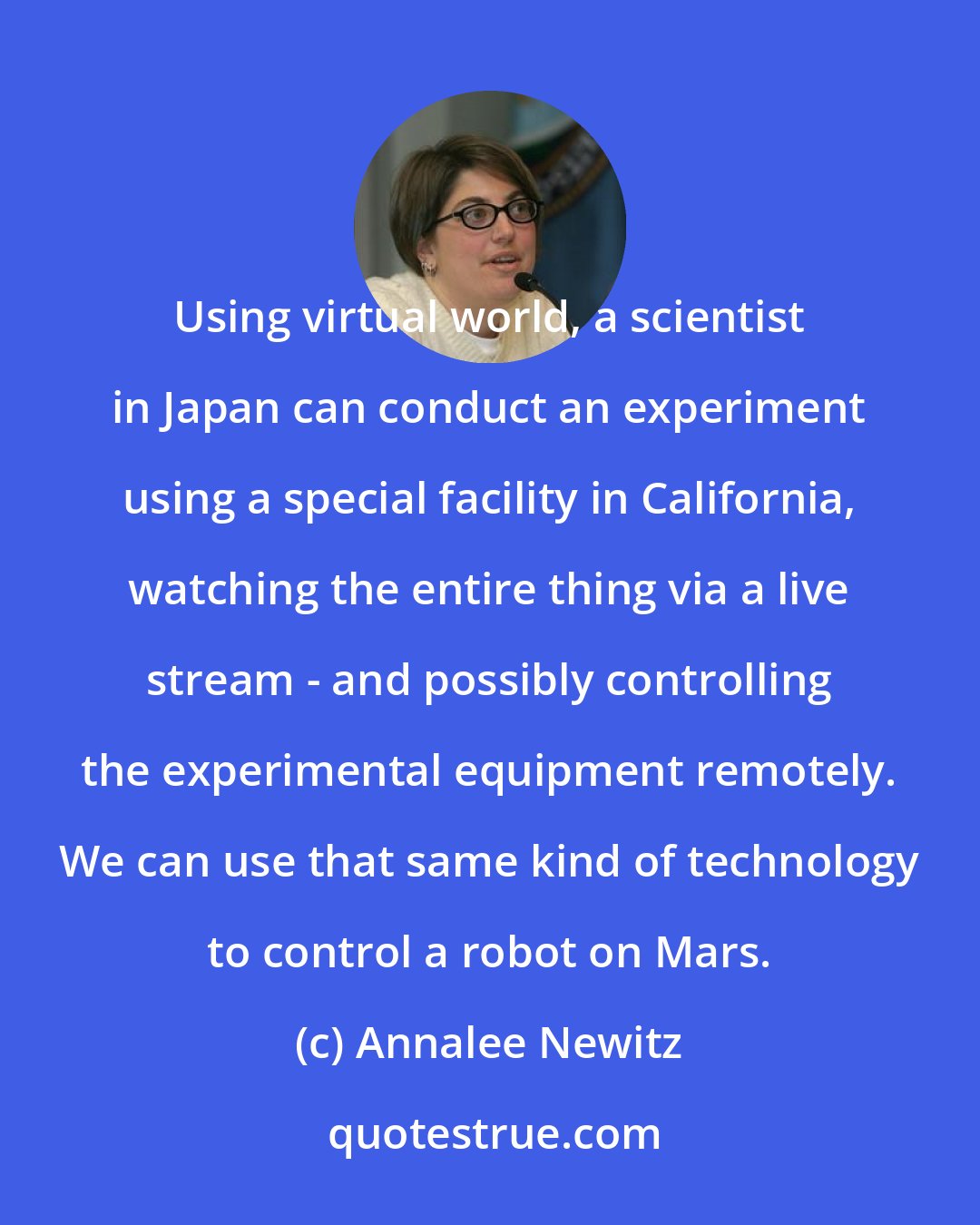 Annalee Newitz: Using virtual world, a scientist in Japan can conduct an experiment using a special facility in California, watching the entire thing via a live stream - and possibly controlling the experimental equipment remotely. We can use that same kind of technology to control a robot on Mars.