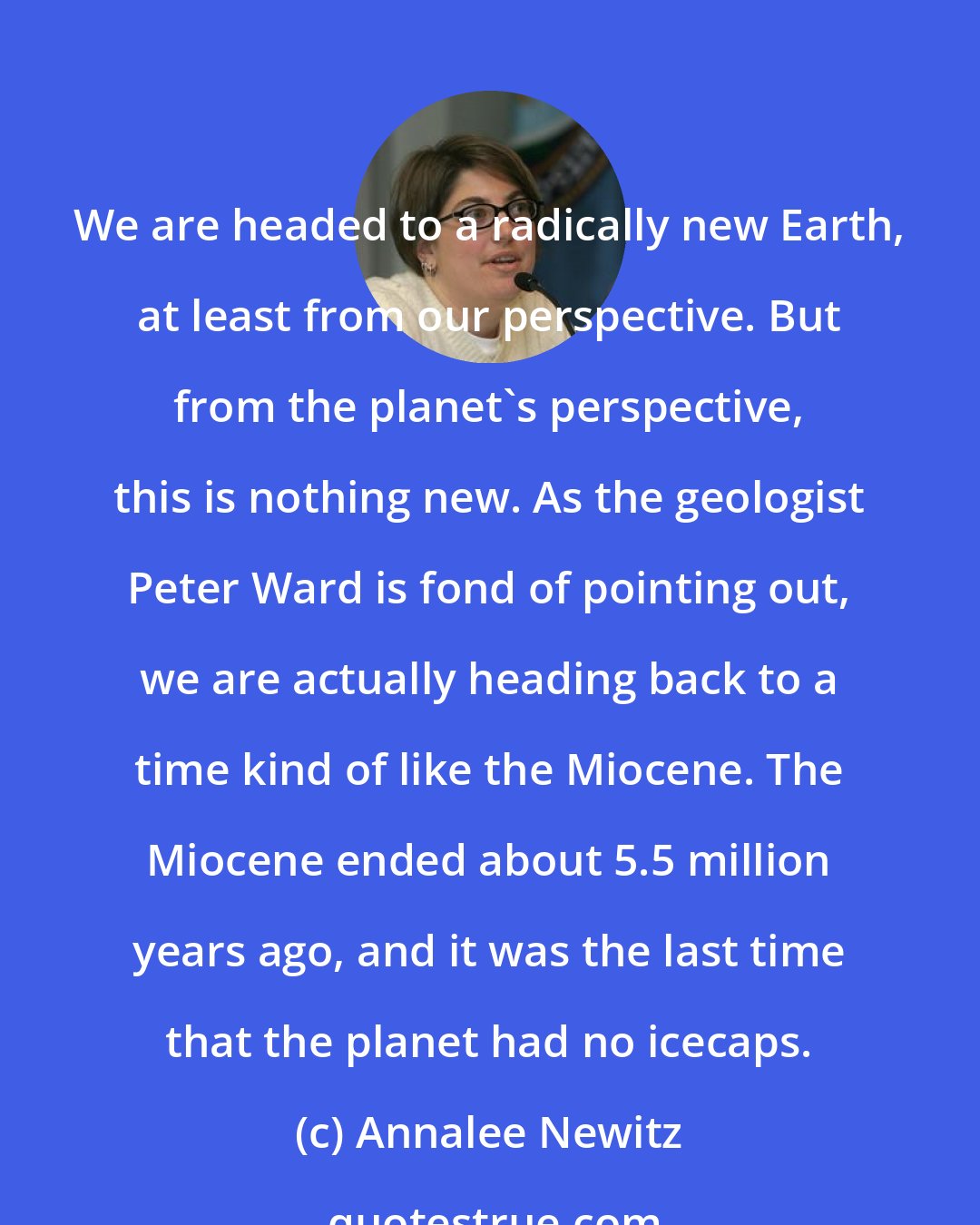 Annalee Newitz: We are headed to a radically new Earth, at least from our perspective. But from the planet's perspective, this is nothing new. As the geologist Peter Ward is fond of pointing out, we are actually heading back to a time kind of like the Miocene. The Miocene ended about 5.5 million years ago, and it was the last time that the planet had no icecaps.