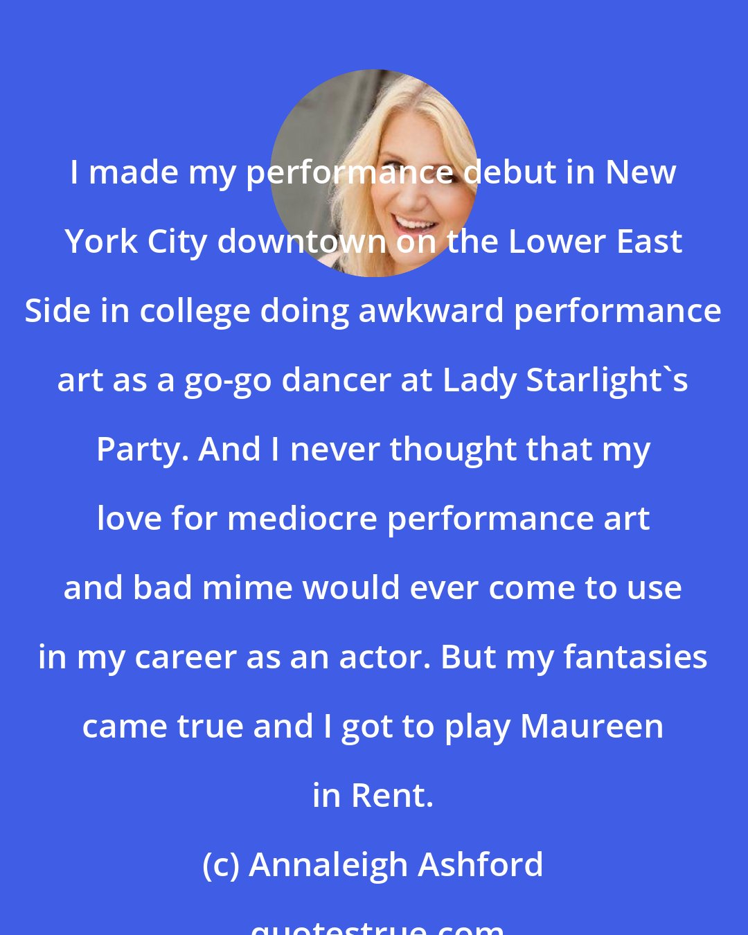 Annaleigh Ashford: I made my performance debut in New York City downtown on the Lower East Side in college doing awkward performance art as a go-go dancer at Lady Starlight's Party. And I never thought that my love for mediocre performance art and bad mime would ever come to use in my career as an actor. But my fantasies came true and I got to play Maureen in Rent.