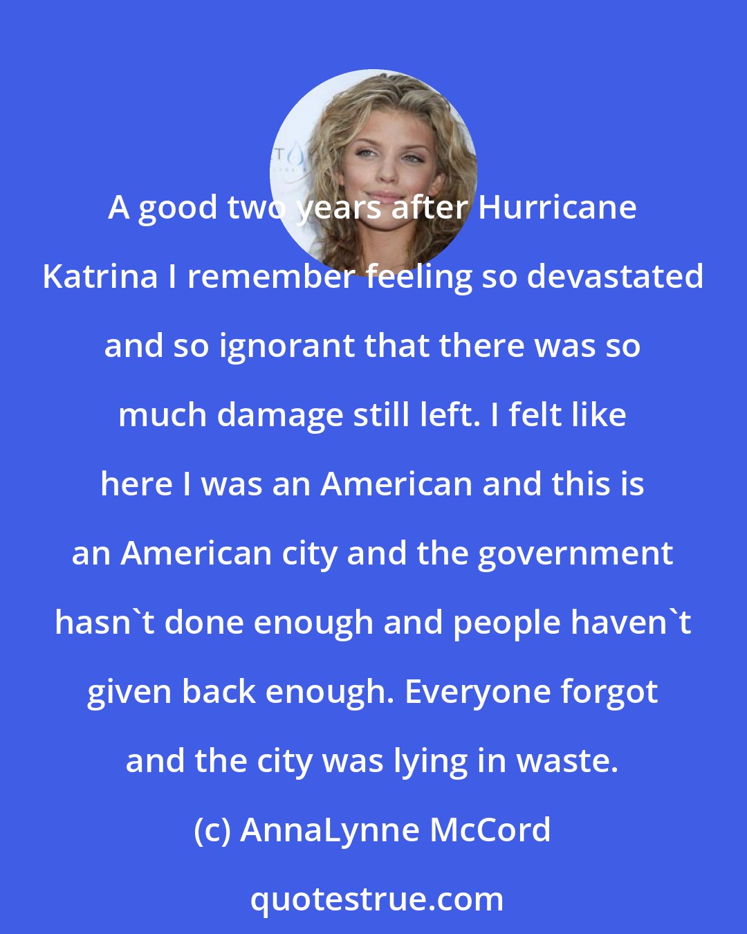 AnnaLynne McCord: A good two years after Hurricane Katrina I remember feeling so devastated and so ignorant that there was so much damage still left. I felt like here I was an American and this is an American city and the government hasn't done enough and people haven't given back enough. Everyone forgot and the city was lying in waste.