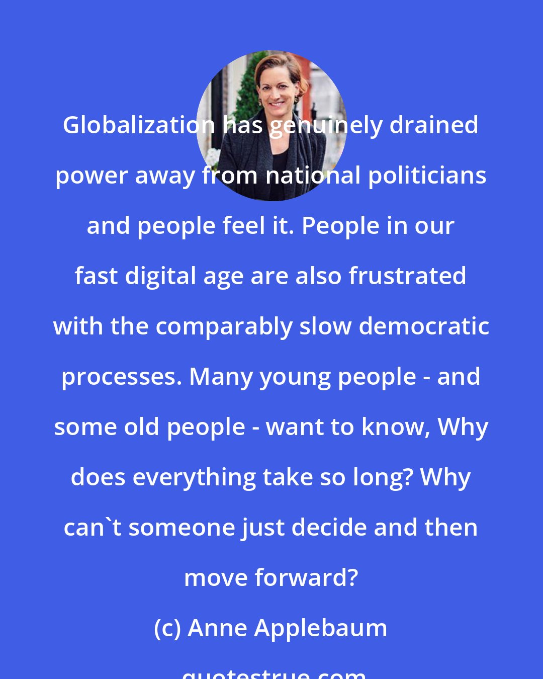 Anne Applebaum: Globalization has genuinely drained power away from national politicians and people feel it. People in our fast digital age are also frustrated with the comparably slow democratic processes. Many young people - and some old people - want to know, Why does everything take so long? Why can't someone just decide and then move forward?