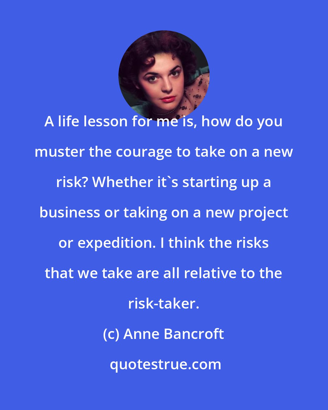 Anne Bancroft: A life lesson for me is, how do you muster the courage to take on a new risk? Whether it's starting up a business or taking on a new project or expedition. I think the risks that we take are all relative to the risk-taker.