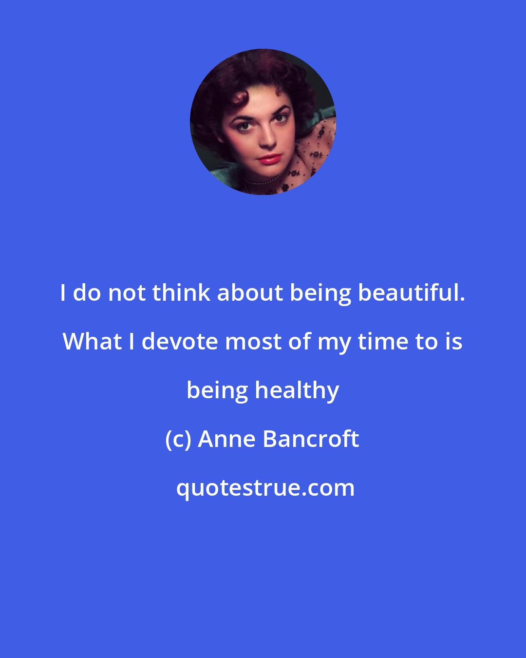Anne Bancroft: I do not think about being beautiful. What I devote most of my time to is being healthy