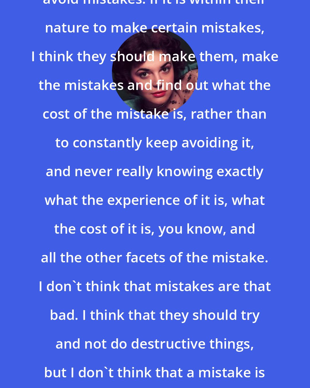 Anne Bancroft: ... I don't think anybody should avoid mistakes. If it is within their nature to make certain mistakes, I think they should make them, make the mistakes and find out what the cost of the mistake is, rather than to constantly keep avoiding it, and never really knowing exactly what the experience of it is, what the cost of it is, you know, and all the other facets of the mistake. I don't think that mistakes are that bad. I think that they should try and not do destructive things, but I don't think that a mistake is that serious a thing that one should be told what to do to avoid it.