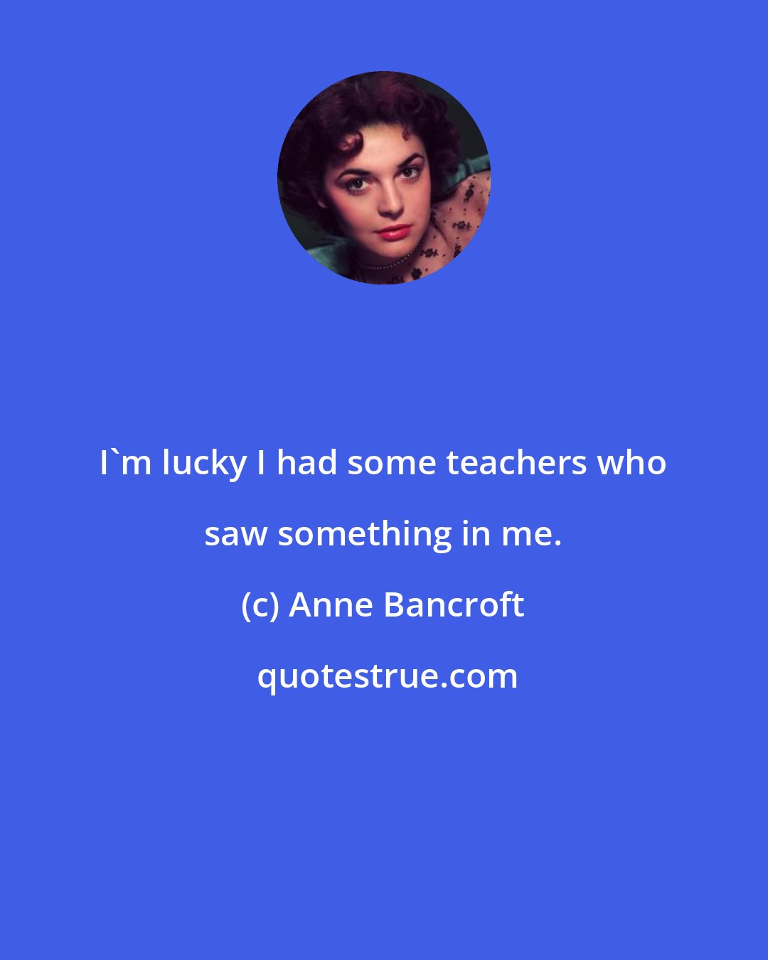 Anne Bancroft: I'm lucky I had some teachers who saw something in me.