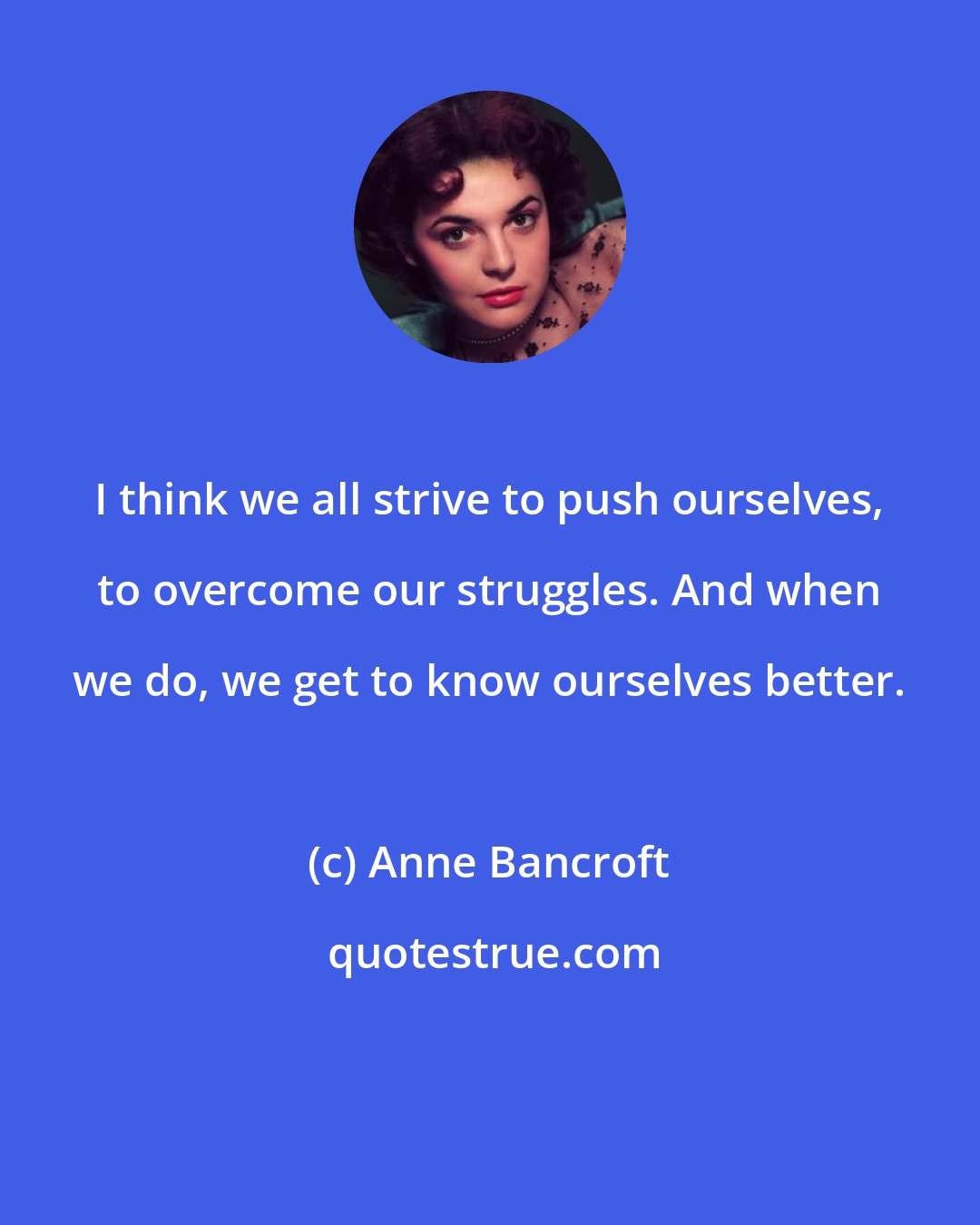 Anne Bancroft: I think we all strive to push ourselves, to overcome our struggles. And when we do, we get to know ourselves better.