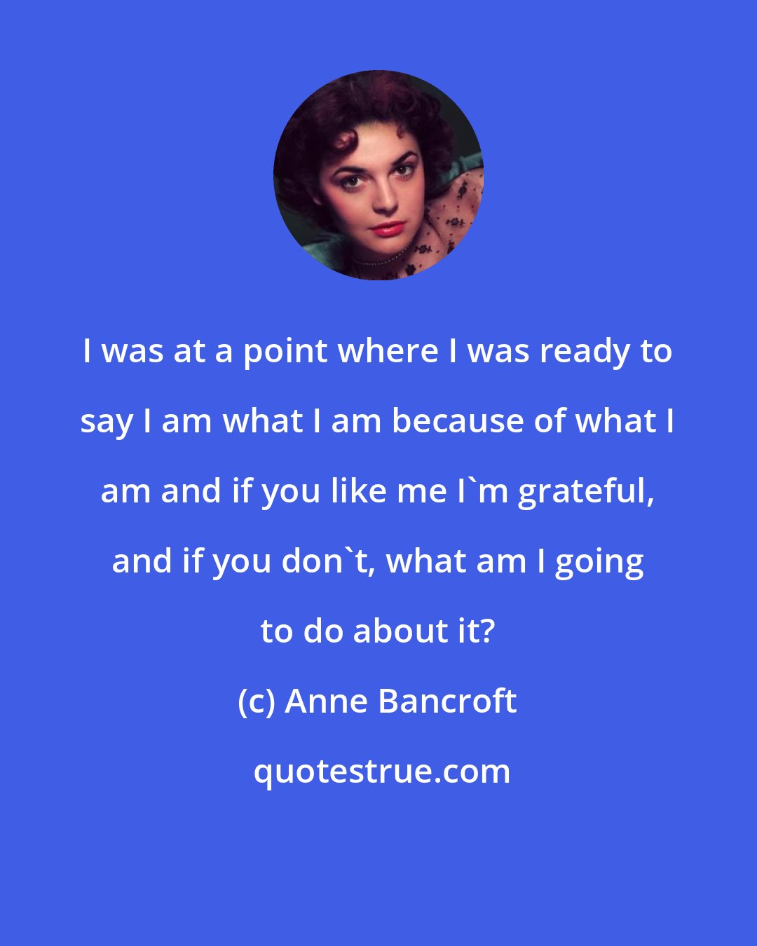 Anne Bancroft: I was at a point where I was ready to say I am what I am because of what I am and if you like me I'm grateful, and if you don't, what am I going to do about it?