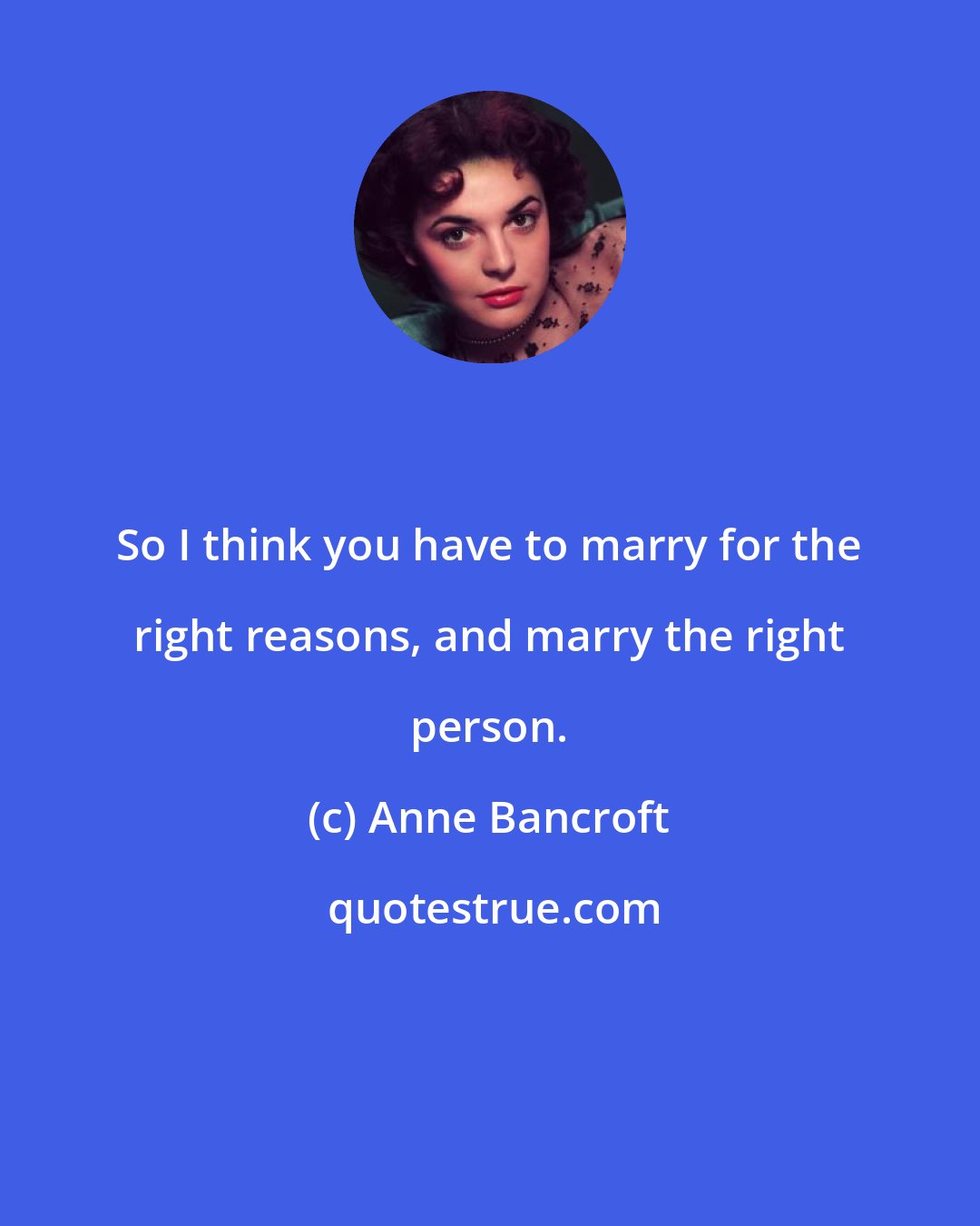 Anne Bancroft: So I think you have to marry for the right reasons, and marry the right person.