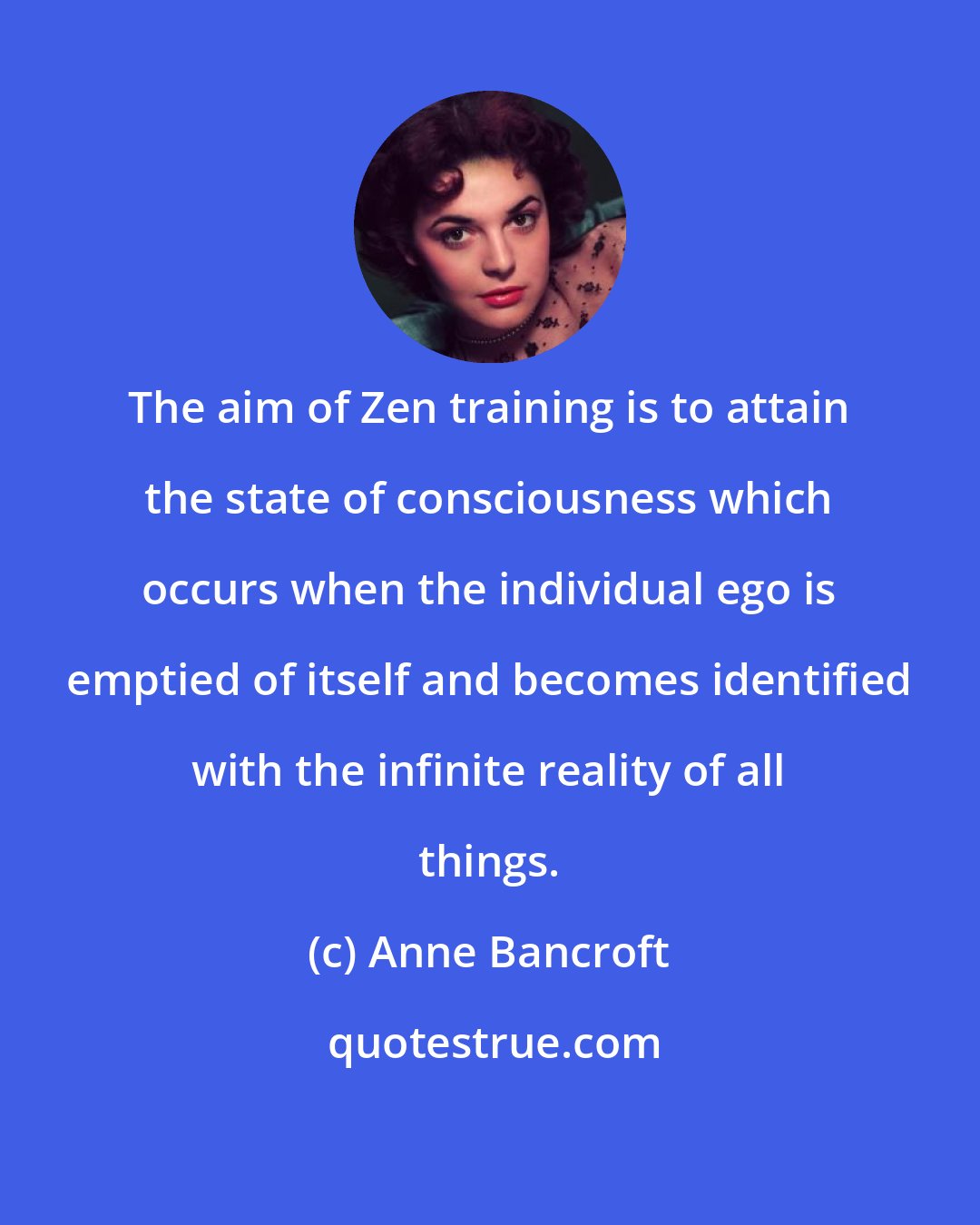 Anne Bancroft: The aim of Zen training is to attain the state of consciousness which occurs when the individual ego is emptied of itself and becomes identified with the infinite reality of all things.