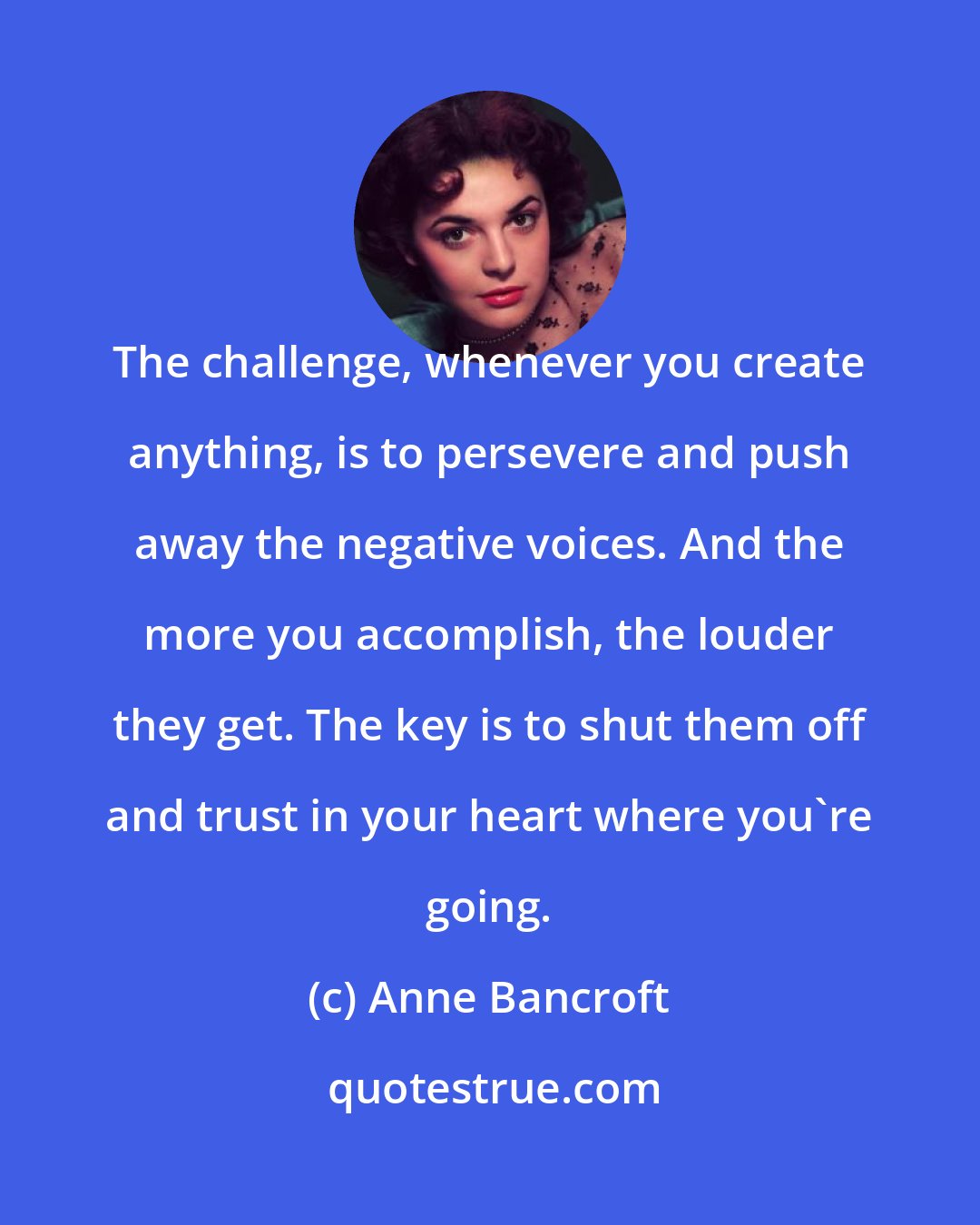 Anne Bancroft: The challenge, whenever you create anything, is to persevere and push away the negative voices. And the more you accomplish, the louder they get. The key is to shut them off and trust in your heart where you're going.