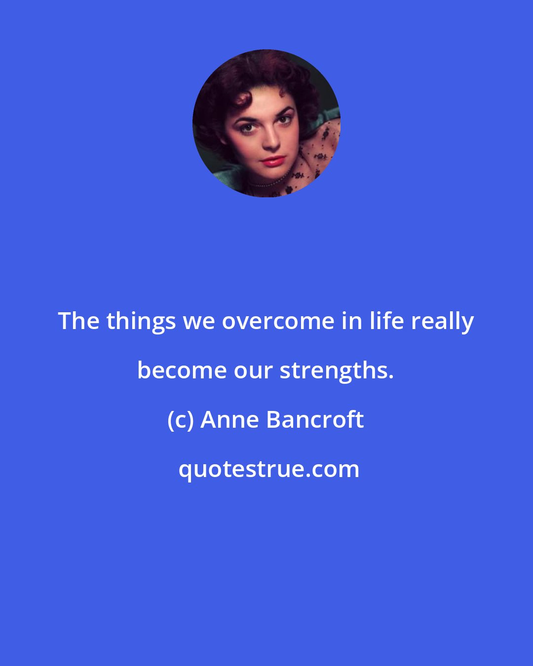 Anne Bancroft: The things we overcome in life really become our strengths.
