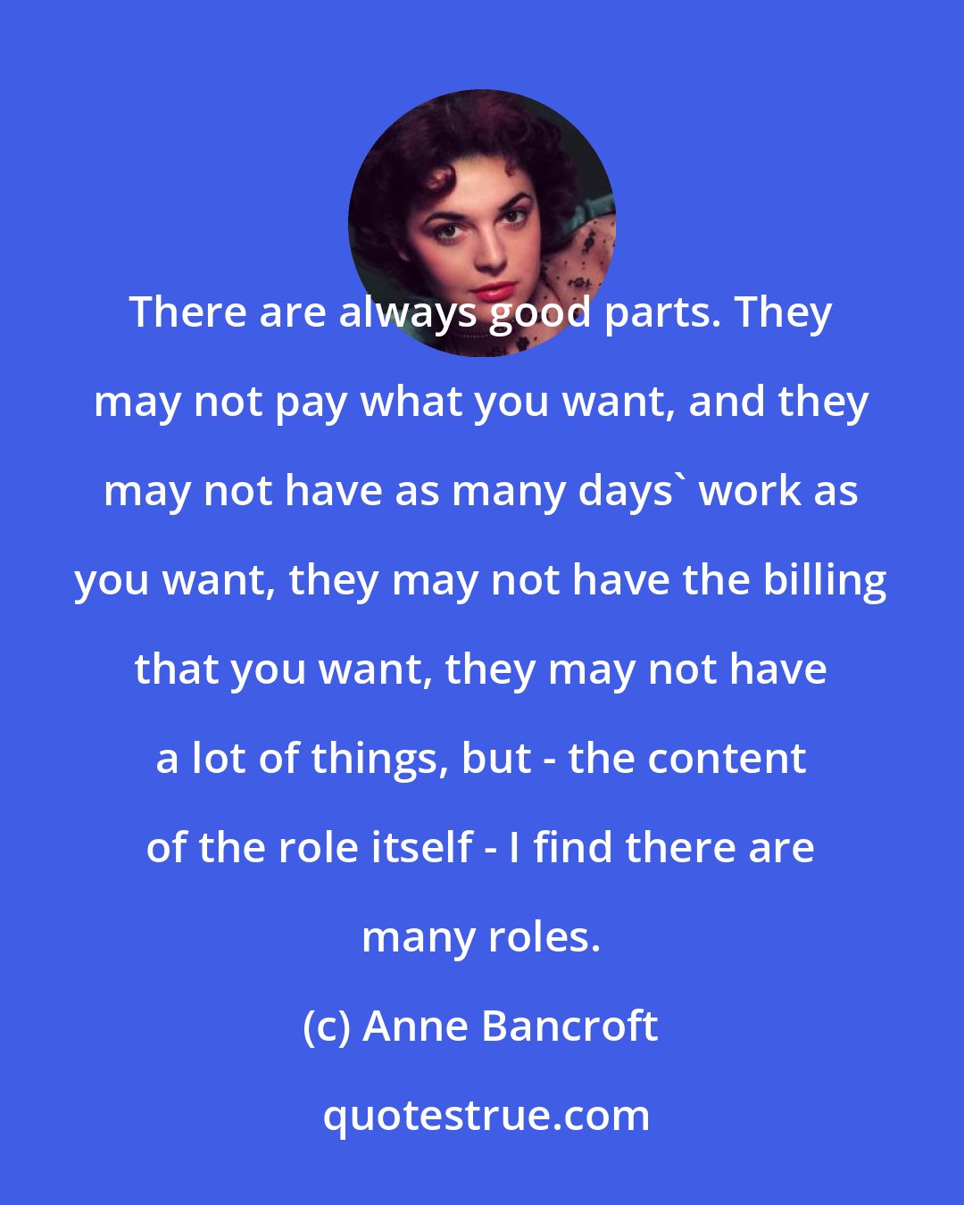 Anne Bancroft: There are always good parts. They may not pay what you want, and they may not have as many days' work as you want, they may not have the billing that you want, they may not have a lot of things, but - the content of the role itself - I find there are many roles.