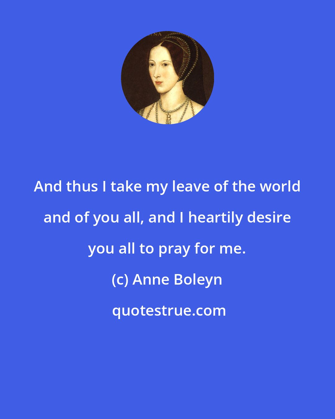 Anne Boleyn: And thus I take my leave of the world and of you all, and I heartily desire you all to pray for me.