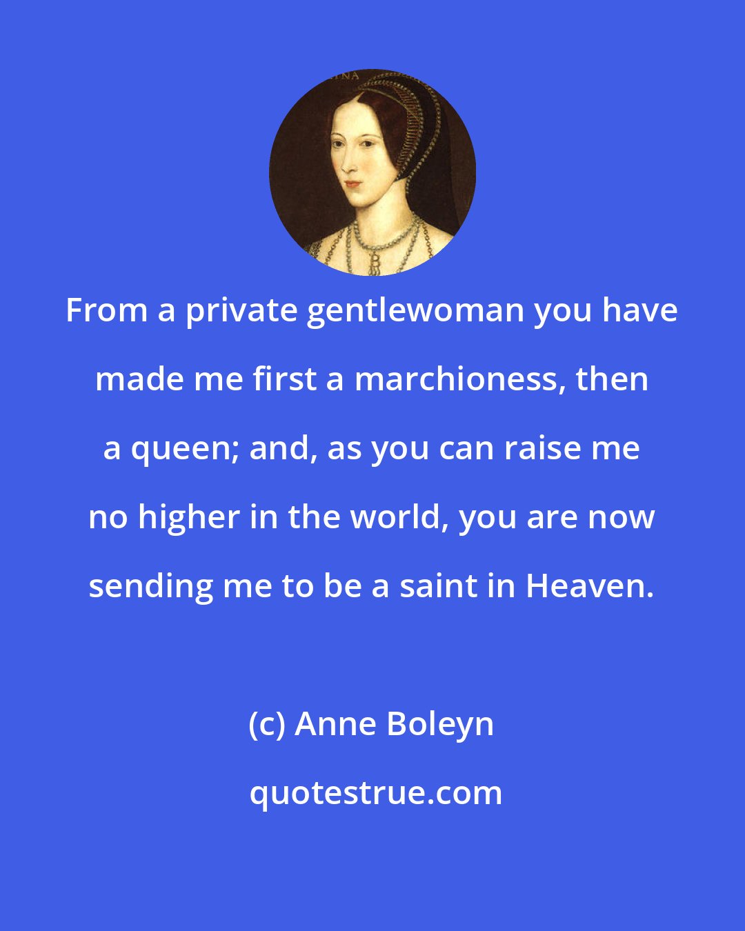 Anne Boleyn: From a private gentlewoman you have made me first a marchioness, then a queen; and, as you can raise me no higher in the world, you are now sending me to be a saint in Heaven.