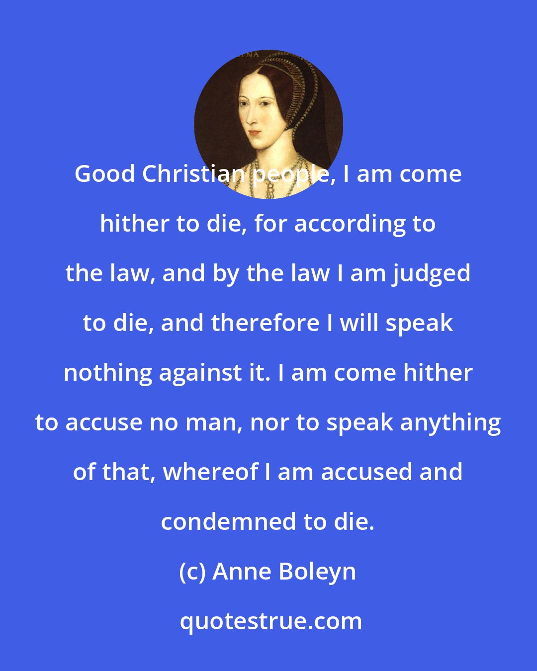 Anne Boleyn: Good Christian people, I am come hither to die, for according to the law, and by the law I am judged to die, and therefore I will speak nothing against it. I am come hither to accuse no man, nor to speak anything of that, whereof I am accused and condemned to die.