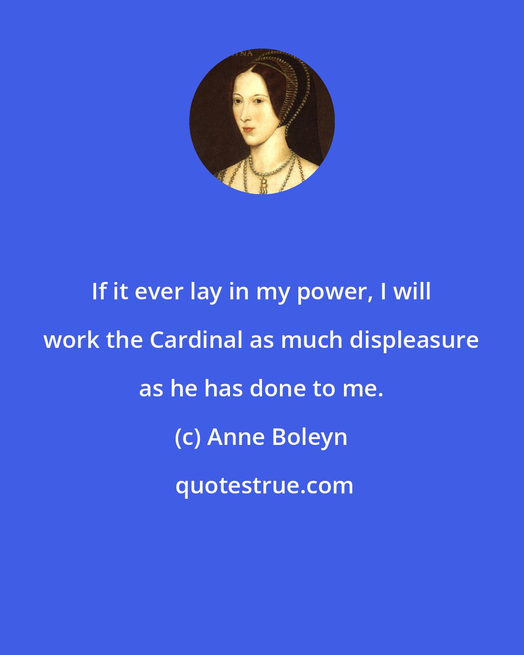 Anne Boleyn: If it ever lay in my power, I will work the Cardinal as much displeasure as he has done to me.